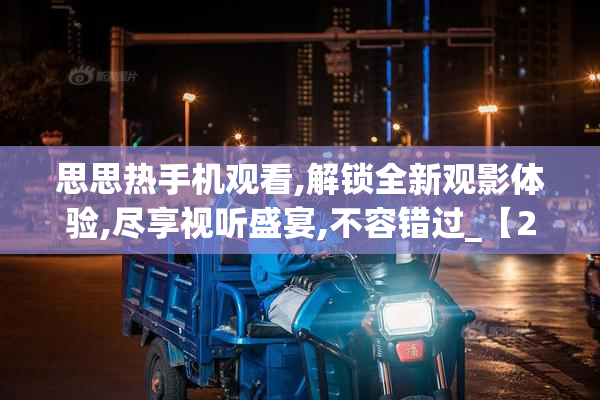 思思热手机观看,解锁全新观影体验,尽享视听盛宴,不容错过_【2025