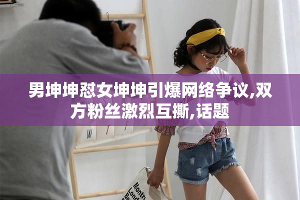 男坤坤怼女坤坤引爆网络争议,双方粉丝激烈互撕,话题
