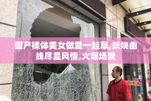 国产裸体美女做爱一起草,妖娆曲线尽显风情,火爆场景