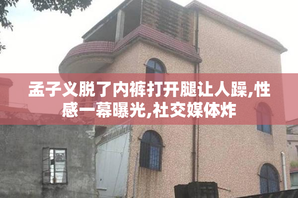 孟子义脱了内裤打开腿让人躁,性感一幕曝光,社交媒体炸
