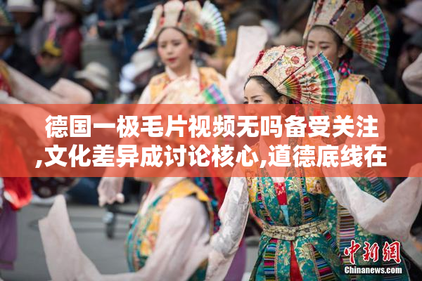 德国一极毛片视频无吗备受关注,文化差异成讨论核心,道德底线在哪