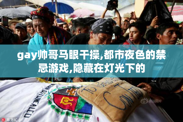 gay帅哥马眼干操,都市夜色的禁忌游戏,隐藏在灯光下的