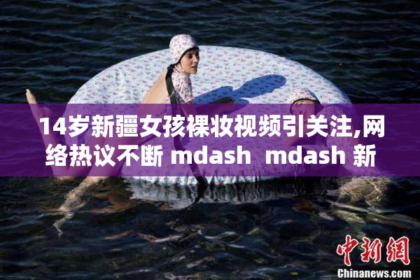 14岁新疆女孩裸妆视频引关注,网络热议不断 mdash  mdash 新疆