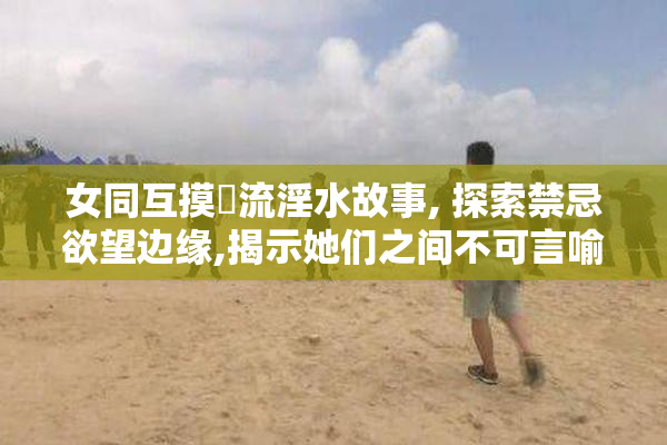 女同互摸屄流淫水故事, 探索禁忌欲望边缘,揭示她们之间不可言喻的