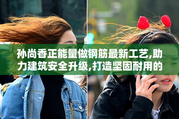 孙尚香正能量做钢筋最新工艺,助力建筑安全升级,打造坚固耐用的高