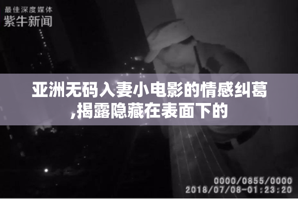 亚洲无码入妻小电影的情感纠葛,揭露隐藏在表面下的