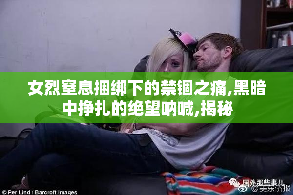 女烈窒息捆绑下的禁锢之痛,黑暗中挣扎的绝望呐喊,揭秘