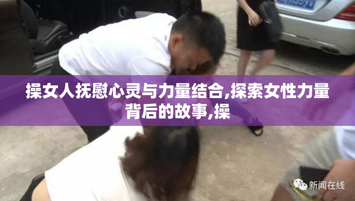 操女人抚慰心灵与力量结合,探索女性力量背后的故事,操