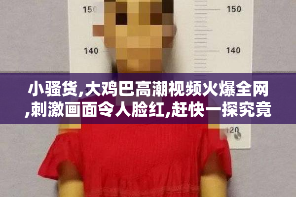 小骚货,大鸡巴高潮视频火爆全网,刺激画面令人脸红,赶快一探究竟