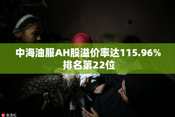 中海油服AH股溢价率达115.96% 排名第22位