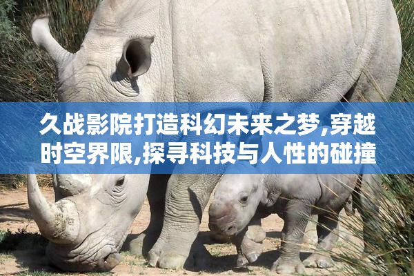 久战影院打造科幻未来之梦,穿越时空界限,探寻科技与人性的碰撞