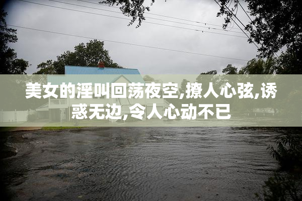 美女的淫叫回荡夜空,撩人心弦,诱惑无边,令人心动不已