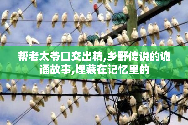 帮老太爷囗交出精,乡野传说的诡谲故事,埋藏在记忆里的