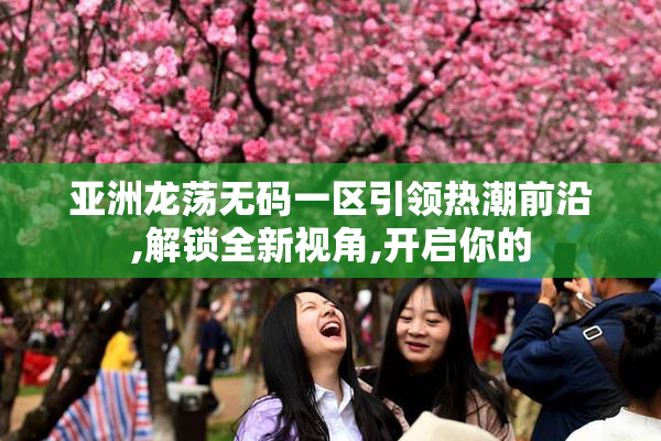 亚洲龙荡无码一区引领热潮前沿,解锁全新视角,开启你的
