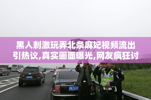 黑人刺激玩弄北条麻妃视频流出引热议,真实画面曝光,网友疯狂讨论