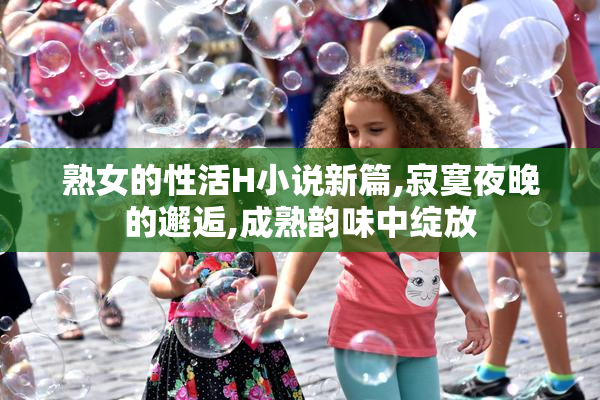 熟女的性活H小说新篇,寂寞夜晚的邂逅,成熟韵味中绽放