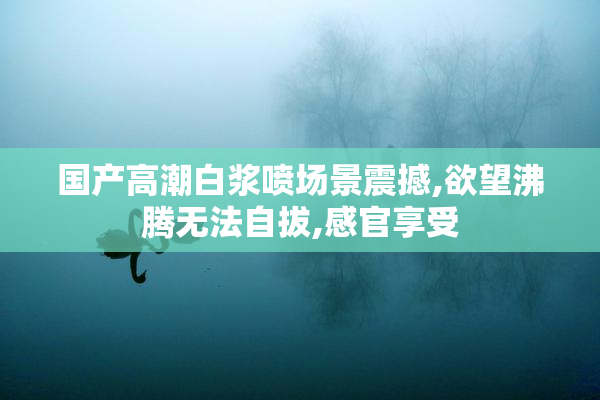 国产高潮白浆喷场景震撼,欲望沸腾无法自拔,感官享受