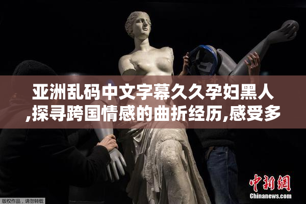 亚洲乱码中文字幕久久孕妇黑人,探寻跨国情感的曲折经历,感受多元