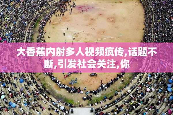大香蕉内射多人视频疯传,话题不断,引发社会关注,你
