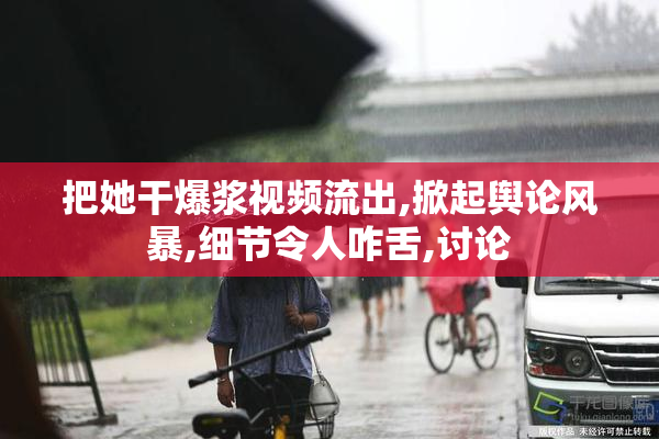把她干爆浆视频流出,掀起舆论风暴,细节令人咋舌,讨论