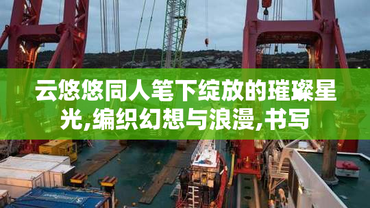 云悠悠同人笔下绽放的璀璨星光,编织幻想与浪漫,书写