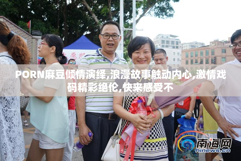 PORN麻豆倾情演绎,浪漫故事触动内心,激情戏码精彩绝伦,快来感受不