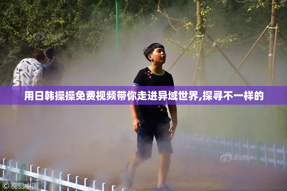 用日韩操操免费视频带你走进异域世界,探寻不一样的