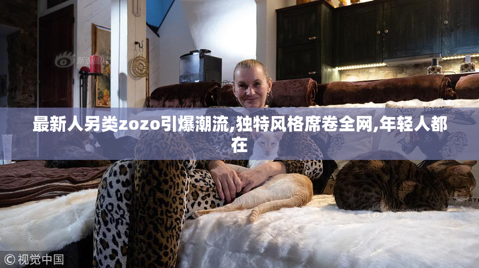 最新人另类zozo引爆潮流,独特风格席卷全网,年轻人都在