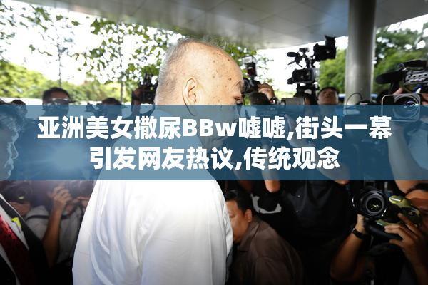 亚洲美女撒尿BBw嘘嘘,街头一幕引发网友热议,传统观念