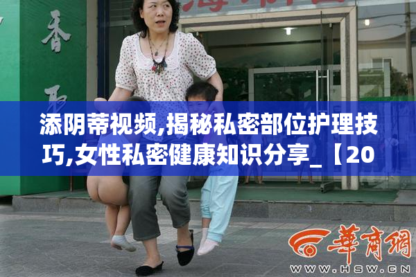 添阴蒂视频,揭秘私密部位护理技巧,女性私密健康知识分享_【2025
