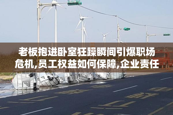 老板抱进卧室狂躁瞬间引爆职场危机,员工权益如何保障,企业责任