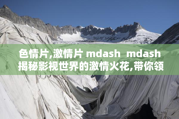 色情片,激情片 mdash  mdash 揭秘影视世界的激情火花,带你领略不