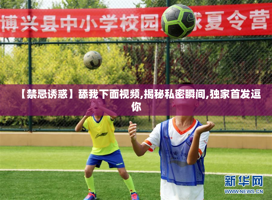 【禁忌诱惑】舔我下面视频,揭秘私密瞬间,独家首发逗你