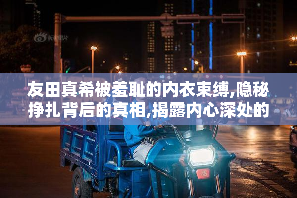友田真希被羞耻的内衣束缚,隐秘挣扎背后的真相,揭露内心深处的