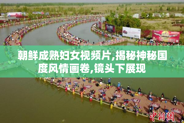 朝鲜成熟妇女视频片,揭秘神秘国度风情画卷,镜头下展现
