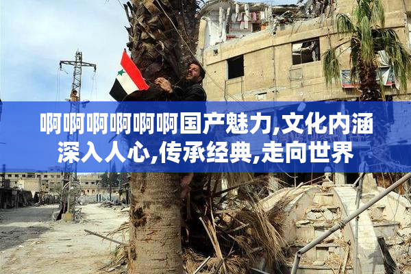 啊啊啊啊啊啊国产魅力,文化内涵深入人心,传承经典,走向世界