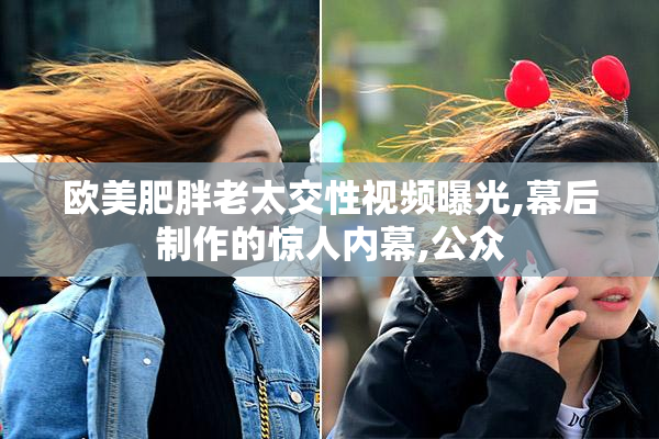 欧美肥胖老太交性视频曝光,幕后制作的惊人内幕,公众
