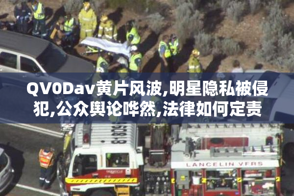 QV0Dav黄片风波,明星隐私被侵犯,公众舆论哗然,法律如何定责