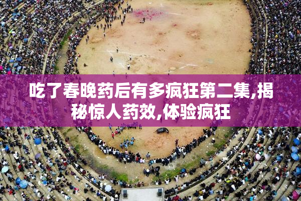 吃了春晚药后有多疯狂第二集,揭秘惊人药效,体验疯狂
