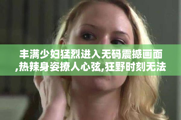 丰满少妇猛烈进入无码震撼画面,热辣身姿撩人心弦,狂野时刻无法