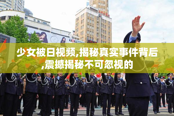 少女被日视频,揭秘真实事件背后,震撼揭秘不可忽视的