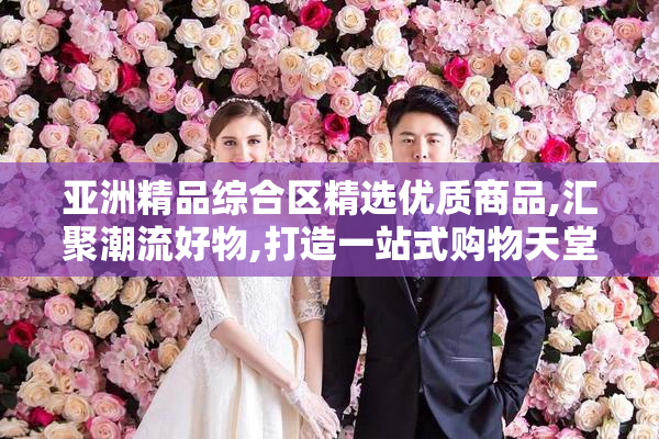 亚洲精品综合区精选优质商品,汇聚潮流好物,打造一站式购物天堂