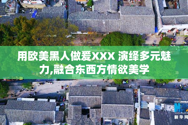 用欧美黑人做爰XXX 演绎多元魅力,融合东西方情欲美学