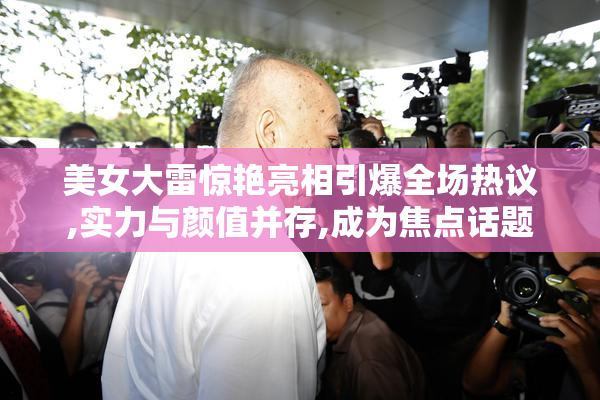 美女大雷惊艳亮相引爆全场热议,实力与颜值并存,成为焦点话题