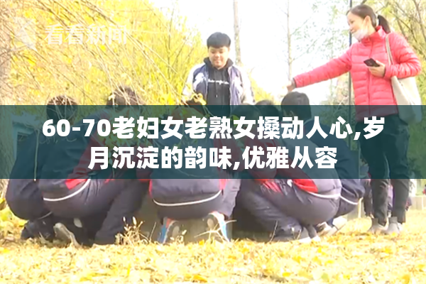 60-70老妇女老熟女搡动人心,岁月沉淀的韵味,优雅从容