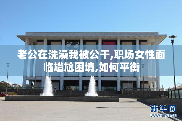 老公在洗澡我被公干,职场女性面临尴尬困境,如何平衡