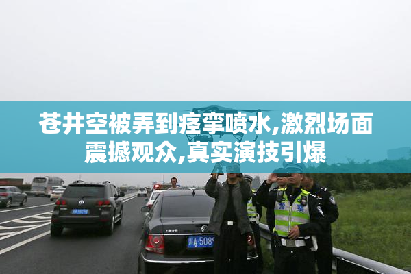 苍井空被弄到痉挛喷水,激烈场面震撼观众,真实演技引爆