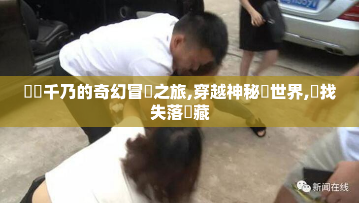 風間千乃的奇幻冒險之旅,穿越神秘異世界,尋找失落寶藏