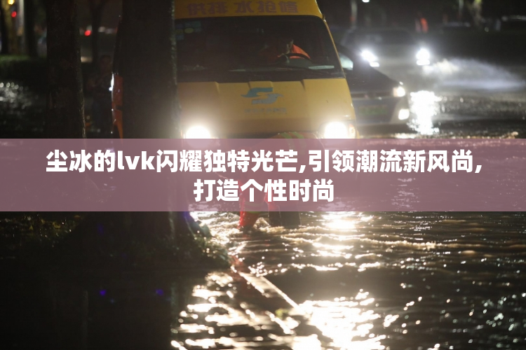 尘冰的lvk闪耀独特光芒,引领潮流新风尚,打造个性时尚