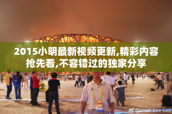 2015小明最新视频更新,精彩内容抢先看,不容错过的独家分享